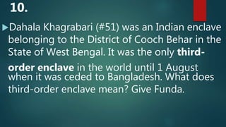 Dahala Khagrabari (#51) was an Indian enclave
belonging to the District of Cooch Behar in the
State of West Bengal. It was the only third-
order enclave in the world until 1 August
when it was ceded to Bangladesh. What does
third-order enclave mean? Give Funda.
10.
 
