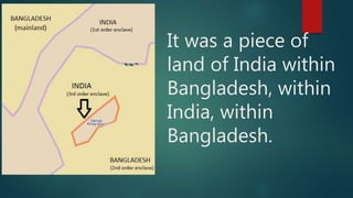 It was a piece of
land of India within
Bangladesh, within
India, within
Bangladesh.
 
