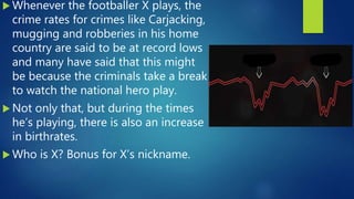  Whenever the footballer X plays, the
crime rates for crimes like Carjacking,
mugging and robberies in his home
country are said to be at record lows
and many have said that this might
be because the criminals take a break
to watch the national hero play.
 Not only that, but during the times
he’s playing, there is also an increase
in birthrates.
 Who is X? Bonus for X’s nickname.
 