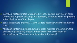  In 1998, a football match was played in in the eastern province of Kasai
Democratic Rupublic of Congo was suddenly disrupted when a lightening
strike killed some of the players.
 Bena Tshadi were drawing 1-1 with visitors Basanga when the lightening
struck.
 Although lightemimg strikes during football matches are common, this
one was of particularly unique. Immediately after, accusations of
witchcraft arose. What was so unique about this event?
 