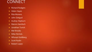 CONNECT
 Richard Rodgers
 Helen Hayes
 Rita Moreno
 John Gielgud
 Audrey Hepburn
 Marvin Hamlisch
 Jonathan Tunick
 Mel Brooks
 Mike Nichols
 Whoopi Goldberg
 Scott Rudin
 Robert Lopez
 