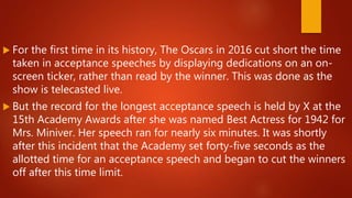  For the first time in its history, The Oscars in 2016 cut short the time
taken in acceptance speeches by displaying dedications on an on-
screen ticker, rather than read by the winner. This was done as the
show is telecasted live.
 But the record for the longest acceptance speech is held by X at the
15th Academy Awards after she was named Best Actress for 1942 for
Mrs. Miniver. Her speech ran for nearly six minutes. It was shortly
after this incident that the Academy set forty-five seconds as the
allotted time for an acceptance speech and began to cut the winners
off after this time limit.
 
