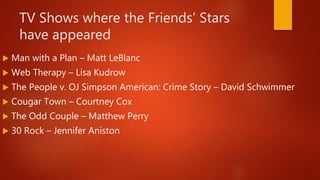 TV Shows where the Friends’ Stars
have appeared
 Man with a Plan – Matt LeBlanc
 Web Therapy – Lisa Kudrow
 The People v. OJ Simpson American: Crime Story – David Schwimmer
 Cougar Town – Courtney Cox
 The Odd Couple – Matthew Perry
 30 Rock – Jennifer Aniston
 