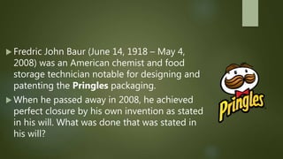  Fredric John Baur (June 14, 1918 – May 4,
2008) was an American chemist and food
storage technician notable for designing and
patenting the Pringles packaging.
 When he passed away in 2008, he achieved
perfect closure by his own invention as stated
in his will. What was done that was stated in
his will?
 