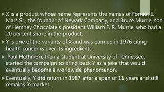  X is a product whose name represents the names of Forrest E.
Mars Sr., the founder of Newark Company, and Bruce Murrie, son
of Hershey Chocolate's president William F. R. Murrie, who had a
20 percent share in the product.
 Y is one of the variants of X and was banned in 1976 citing
health concerns over its ingredients.
 Paul Hethmon, then a student at University of Tennessee,
started the campaign to bring back Y as a joke that would
eventually become a worldwide phenomenon.
 Eventually, Y did return in 1987 after a span of 11 years and still
remains in market.
 