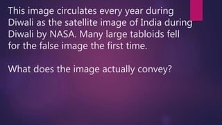 This image circulates every year during
Diwali as the satellite image of India during
Diwali by NASA. Many large tabloids fell
for the false image the first time.
What does the image actually convey?
 