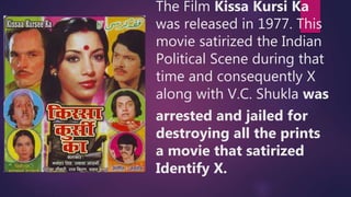 The Film Kissa Kursi Ka
was released in 1977. This
movie satirized the Indian
Political Scene during that
time and consequently X
along with V.C. Shukla was
arrested and jailed for
destroying all the prints
a movie that satirized
Identify X.
 