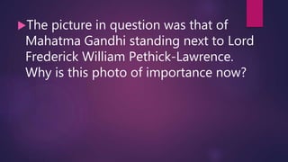The picture in question was that of
Mahatma Gandhi standing next to Lord
Frederick William Pethick-Lawrence.
Why is this photo of importance now?
 
