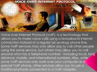 Voice over Internet Protocol (VoIP), is a technology that allows you to make voice calls using a broadband Internet connection instead of a regular (or analog) phone line. Some VoIP services may only allow you to call other people using the same service, but others may allow you to call anyone who has a telephone number - including local, long distance, mobile, and international numbers. Also, while some VoIP services only work over your computer or a special VoIP phone, other services allow you to use a traditional phone connected to a VoIP adapter.  