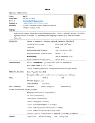 KARTIK
PERSONAL INFORMATION
Name Kartik
Contact No +91 8517973605
Email Id kartikindian95@yahoo.com
Linkedin id www.linkedin.com/in/patel-kartik
Residents H.no D-18 Somesh Homes, Awadhpuri,Bhopal
Madhya Pradesh, India
PROFILE
An enthusiastic eagar learner wanting to build a career in IT Industry, Seeking a position that offers
a great platform for learners and growth by achieveing organisational goals with dedication &
hardwork.
EDUCATION Bachelor of Engineering , Computer Science & Engineering (2015-2019)
IES College of Technology CGPA : 7.46 [till 7th
sem]
University RGPV
XII (Senior Secondary), Science Year of Completion : 2014
Bright Career Higher Secondary School Percent : 75.20
X (Secondary) Year of Completion : 2012
Bright Career Higher Secondary School Percent : 82.50
ACHIEVEMENTS GOOGLE SCHOLARSHIP : I got a scholarship Front-End developer for
RESKILLS PROGRAM By GOOGLE INDIA.
Certified MTA HTML5 Application Development Fundamental by MICROSOFT
PROJECT & TRAINING Online Vegetable Store: OVS
Description: OvS project is based on server scripting language PHP &MySQL
SKILLS C HTML-5 CSS
PYTHON – Beginner-Level
COMMUNICATION TeamPlayer
AREA OF INTEREST Innovation Artificial Intelligence Web-Technology
TECHNICAL-WORKSHOPE /COURSE/CERTIFIED
Workplace Communication from IITBombay
Soft Skills from IITBombay
Technical Skills from IITBombay
Financial Literacy from IITBombay
Certified Internet Of Thing from IIT-Kharagpur
Certified Modern Application Development IIT-Madras
Certified MVA (Microsoft Virtual Academy) CLOUD
Attendees Certificate of AI workshope by TANMAY BAKSHI IBM Cloud Advisor
HOBBIES Love to Travel, Meditation & Yoga and Cooking Food.
 