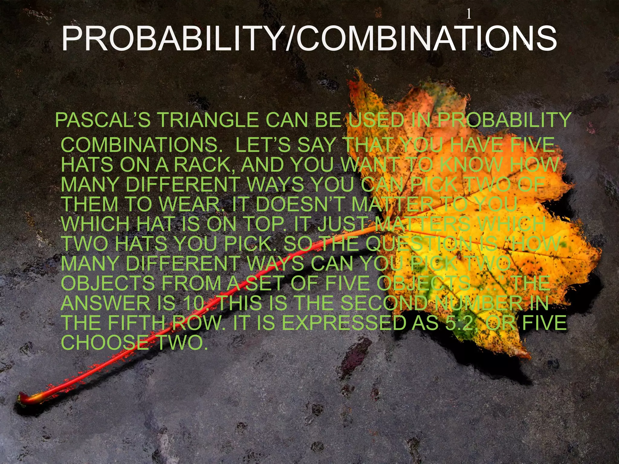 PROBABILITY/COMBINATIONS
PASCAL’S TRIANGLE CAN BE USED IN PROBABILITY
COMBINATIONS. LET’S SAY THAT YOU HAVE FIVE
HATS ON A RACK, AND YOU WANT TO KNOW HOW
MANY DIFFERENT WAYS YOU CAN PICK TWO OF
THEM TO WEAR. IT DOESN’T MATTER TO YOU
WHICH HAT IS ON TOP. IT JUST MATTERS WHICH
TWO HATS YOU PICK. SO THE QUESTION IS “HOW
MANY DIFFERENT WAYS CAN YOU PICK TWO
OBJECTS FROM A SET OF FIVE OBJECTS….” THE
ANSWER IS 10. THIS IS THE SECOND NUMBER IN
THE FIFTH ROW. IT IS EXPRESSED AS 5:2, OR FIVE
CHOOSE TWO.
1
 