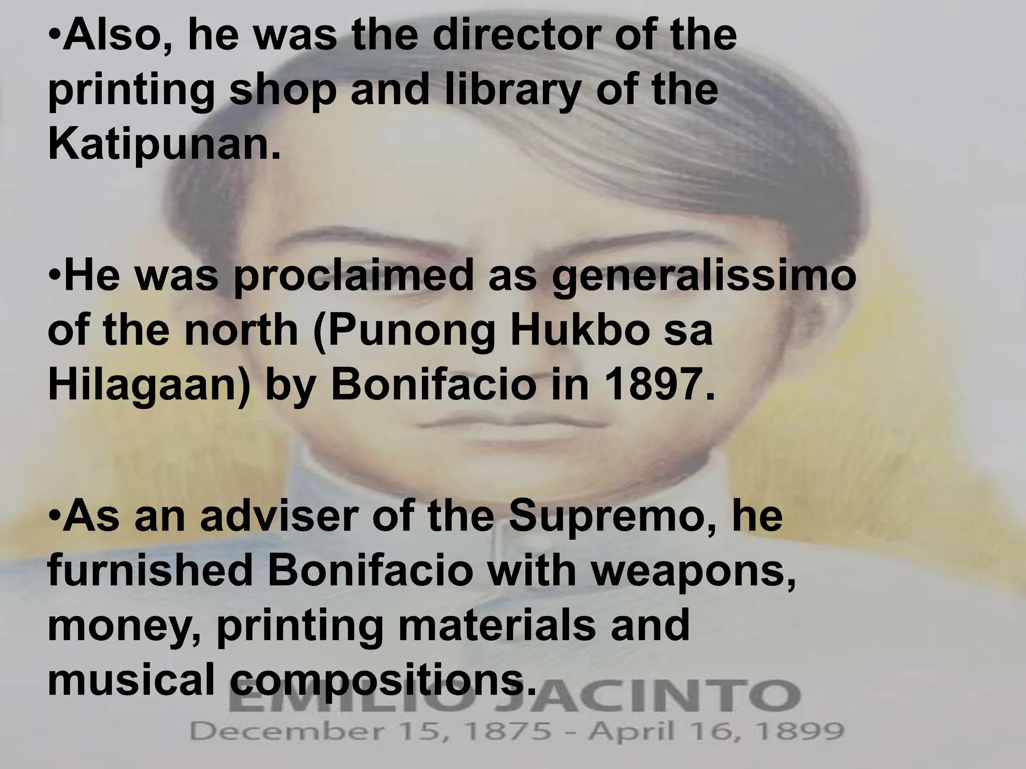 •Also, he was the director of the
printing shop and library of the
Katipunan.
•He was proclaimed as generalissimo
of the north (Punong Hukbo sa
Hilagaan) by Bonifacio in 1897.
•As an adviser of the Supremo, he
furnished Bonifacio with weapons,
money, printing materials and
musical compositions.
 