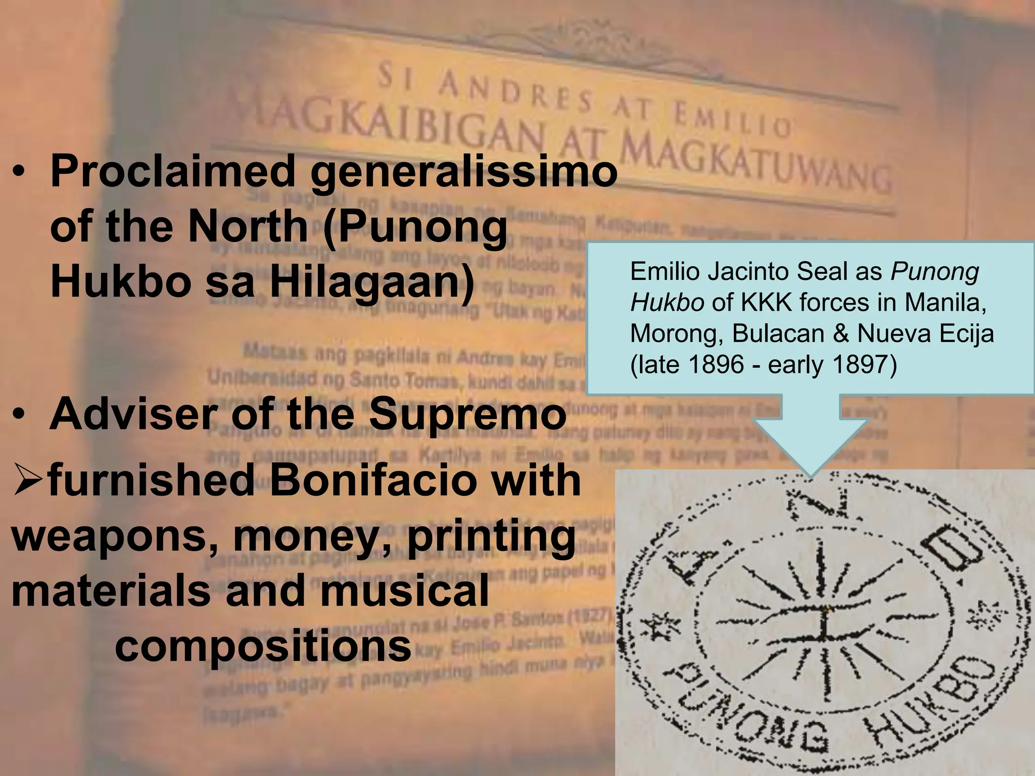 • Proclaimed generalissimo
of the North (Punong
Hukbo sa Hilagaan)
• Adviser of the Supremo
furnished Bonifacio with
weapons, money, printing
materials and musical
compositions
Emilio Jacinto Seal as Punong
Hukbo of KKK forces in Manila,
Morong, Bulacan & Nueva Ecija
(late 1896 - early 1897)
 
