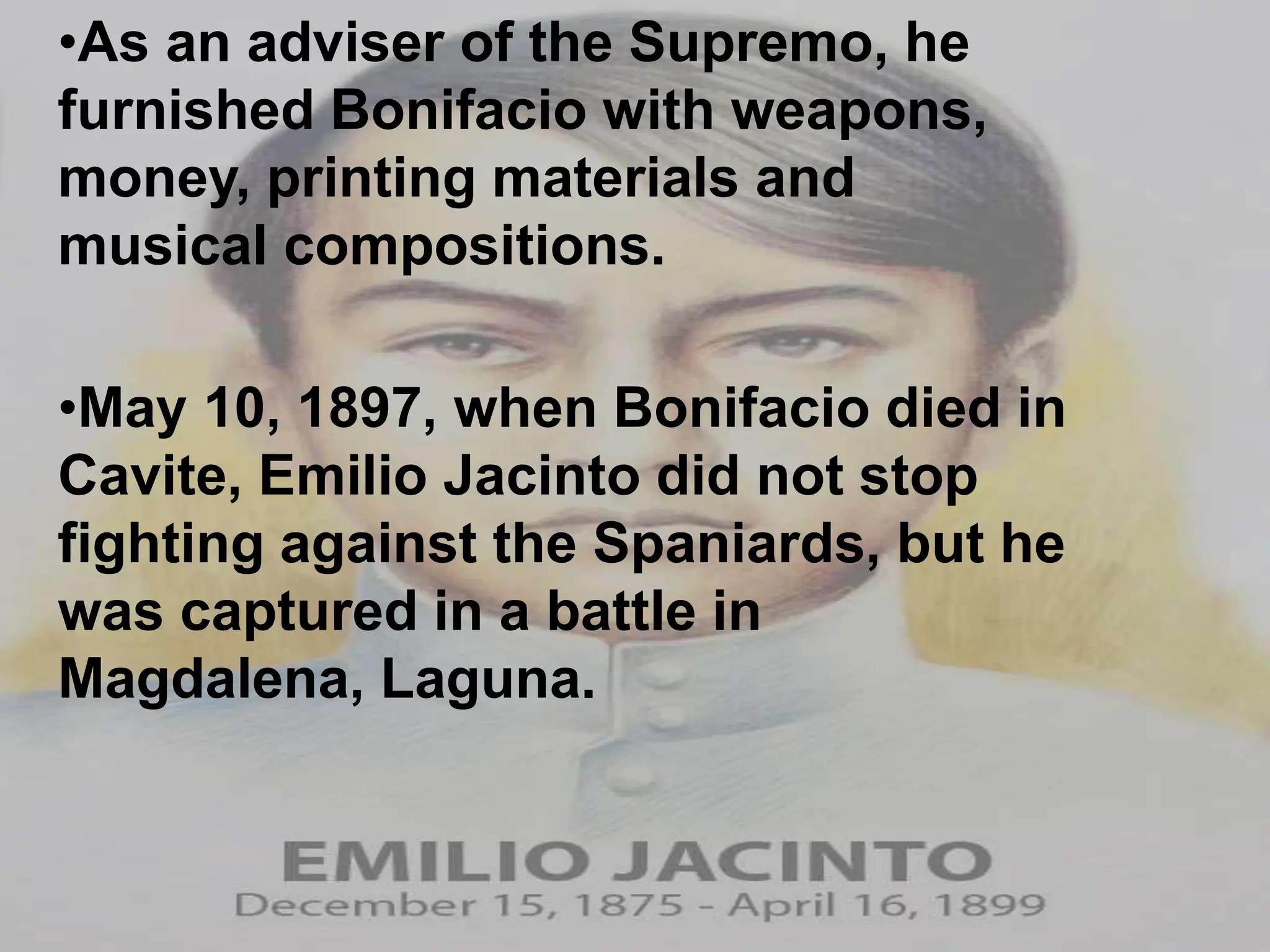 •As an adviser of the Supremo, he
furnished Bonifacio with weapons,
money, printing materials and
musical compositions.
•May 10, 1897, when Bonifacio died in
Cavite, Emilio Jacinto did not stop
fighting against the Spaniards, but he
was captured in a battle in
Magdalena, Laguna.
 