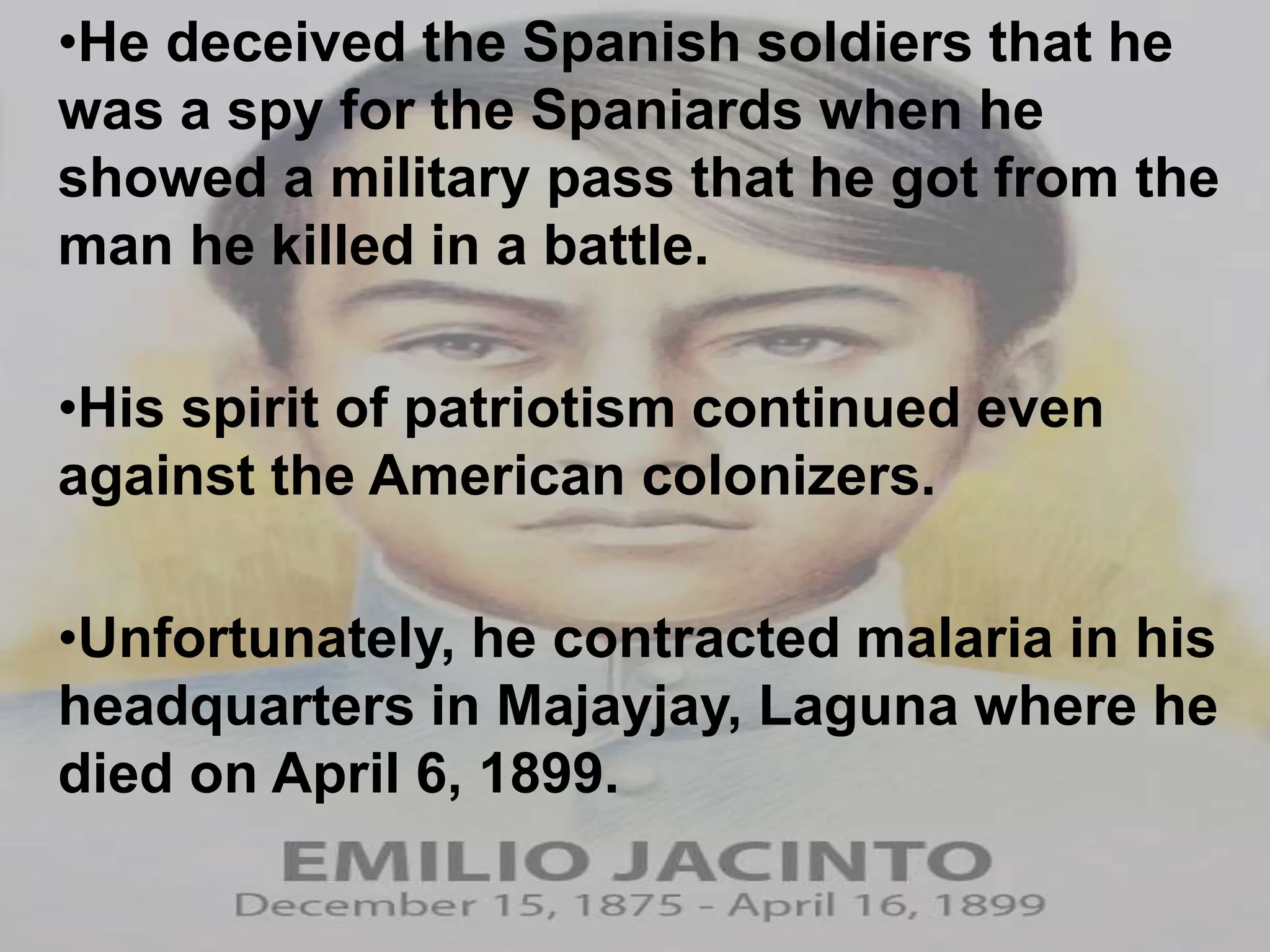 •He deceived the Spanish soldiers that he
was a spy for the Spaniards when he
showed a military pass that he got from the
man he killed in a battle.
•His spirit of patriotism continued even
against the American colonizers.
•Unfortunately, he contracted malaria in his
headquarters in Majayjay, Laguna where he
died on April 6, 1899.
 