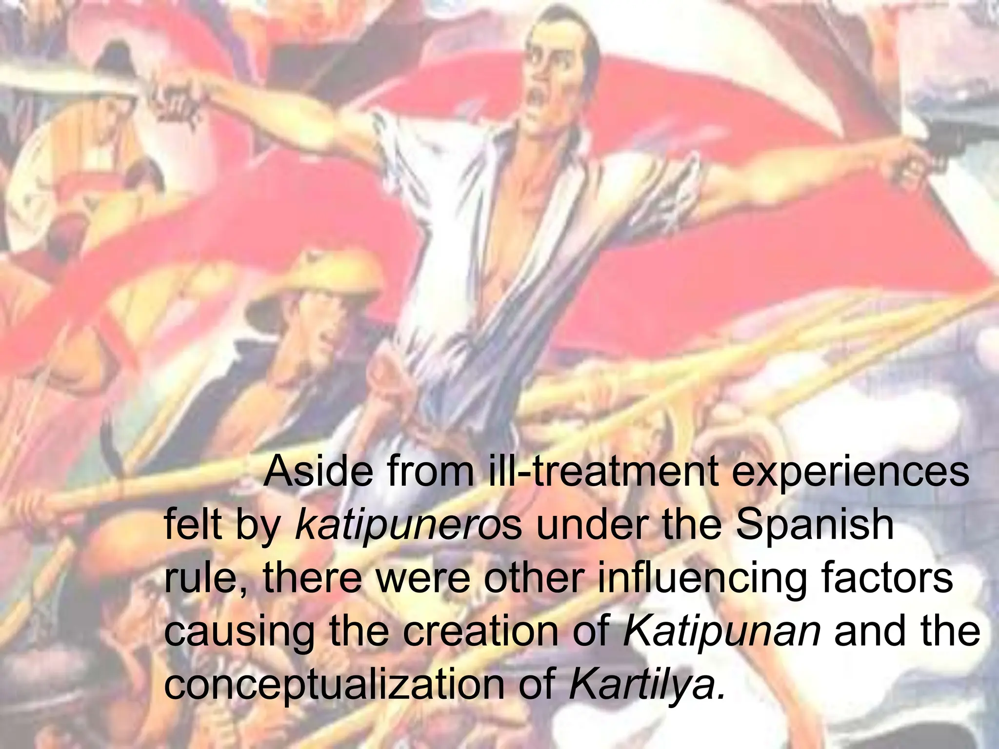 Aside from ill-treatment experiences
felt by katipuneros under the Spanish
rule, there were other influencing factors
causing the creation of Katipunan and the
conceptualization of Kartilya.
 