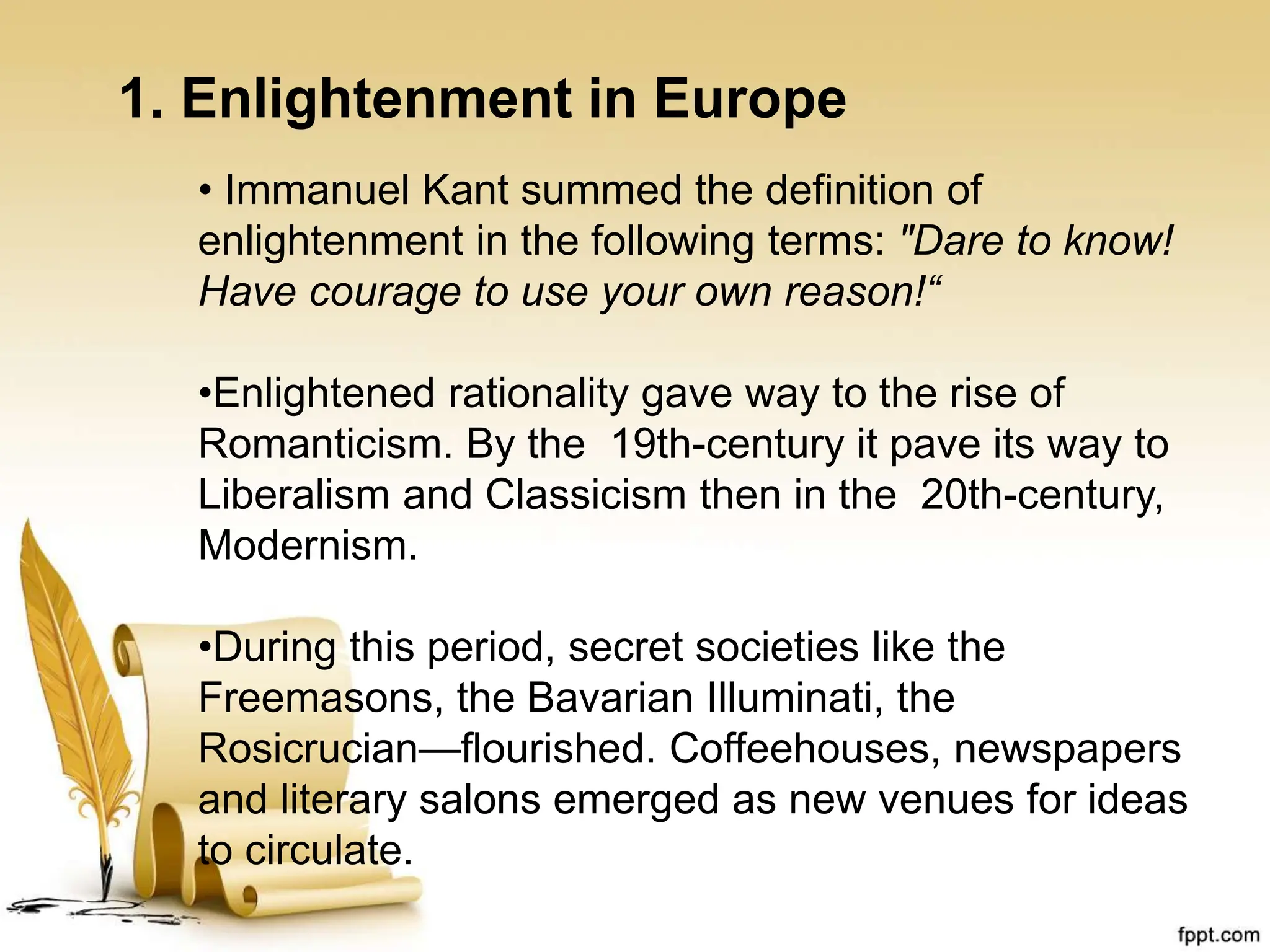 1. Enlightenment in Europe
• Immanuel Kant summed the definition of
enlightenment in the following terms: "Dare to know!
Have courage to use your own reason!“
•Enlightened rationality gave way to the rise of
Romanticism. By the 19th-century it pave its way to
Liberalism and Classicism then in the 20th-century,
Modernism.
•During this period, secret societies like the
Freemasons, the Bavarian Illuminati, the
Rosicrucian—flourished. Coffeehouses, newspapers
and literary salons emerged as new venues for ideas
to circulate.
 