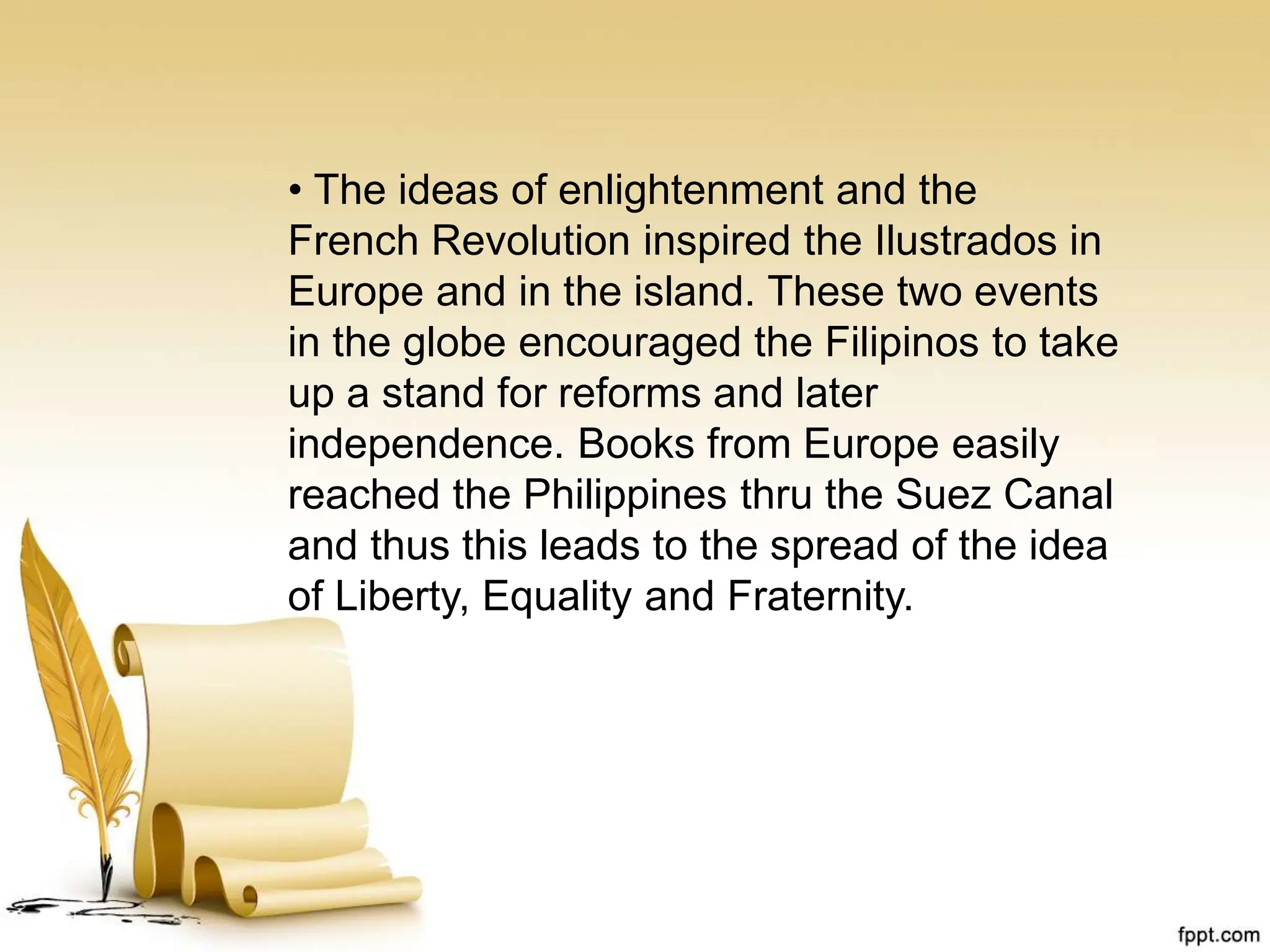 • The ideas of enlightenment and the
French Revolution inspired the Ilustrados in
Europe and in the island. These two events
in the globe encouraged the Filipinos to take
up a stand for reforms and later
independence. Books from Europe easily
reached the Philippines thru the Suez Canal
and thus this leads to the spread of the idea
of Liberty, Equality and Fraternity.
 