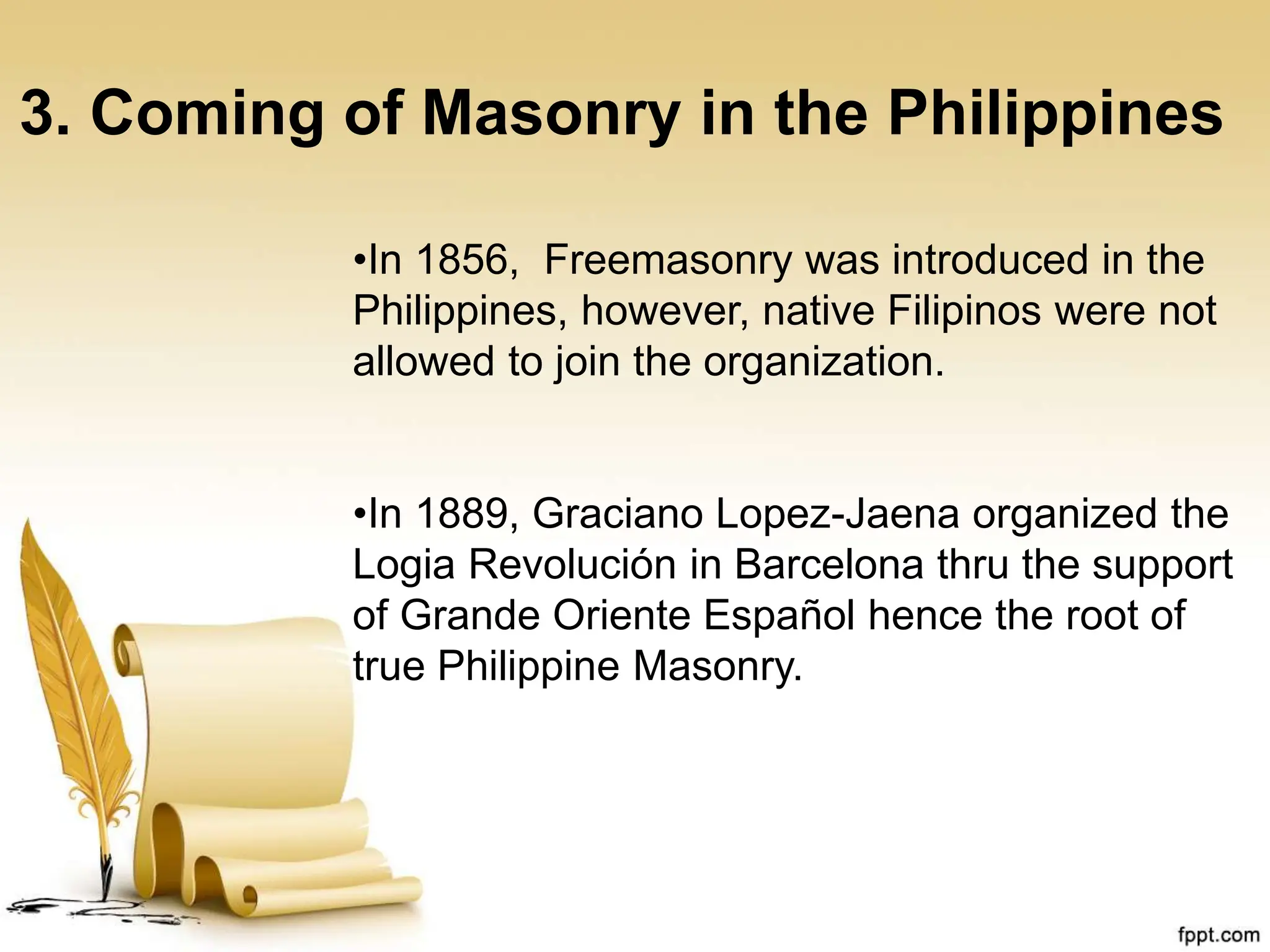 3. Coming of Masonry in the Philippines
•In 1856, Freemasonry was introduced in the
Philippines, however, native Filipinos were not
allowed to join the organization.
•In 1889, Graciano Lopez-Jaena organized the
Logia Revolución in Barcelona thru the support
of Grande Oriente Español hence the root of
true Philippine Masonry.
 