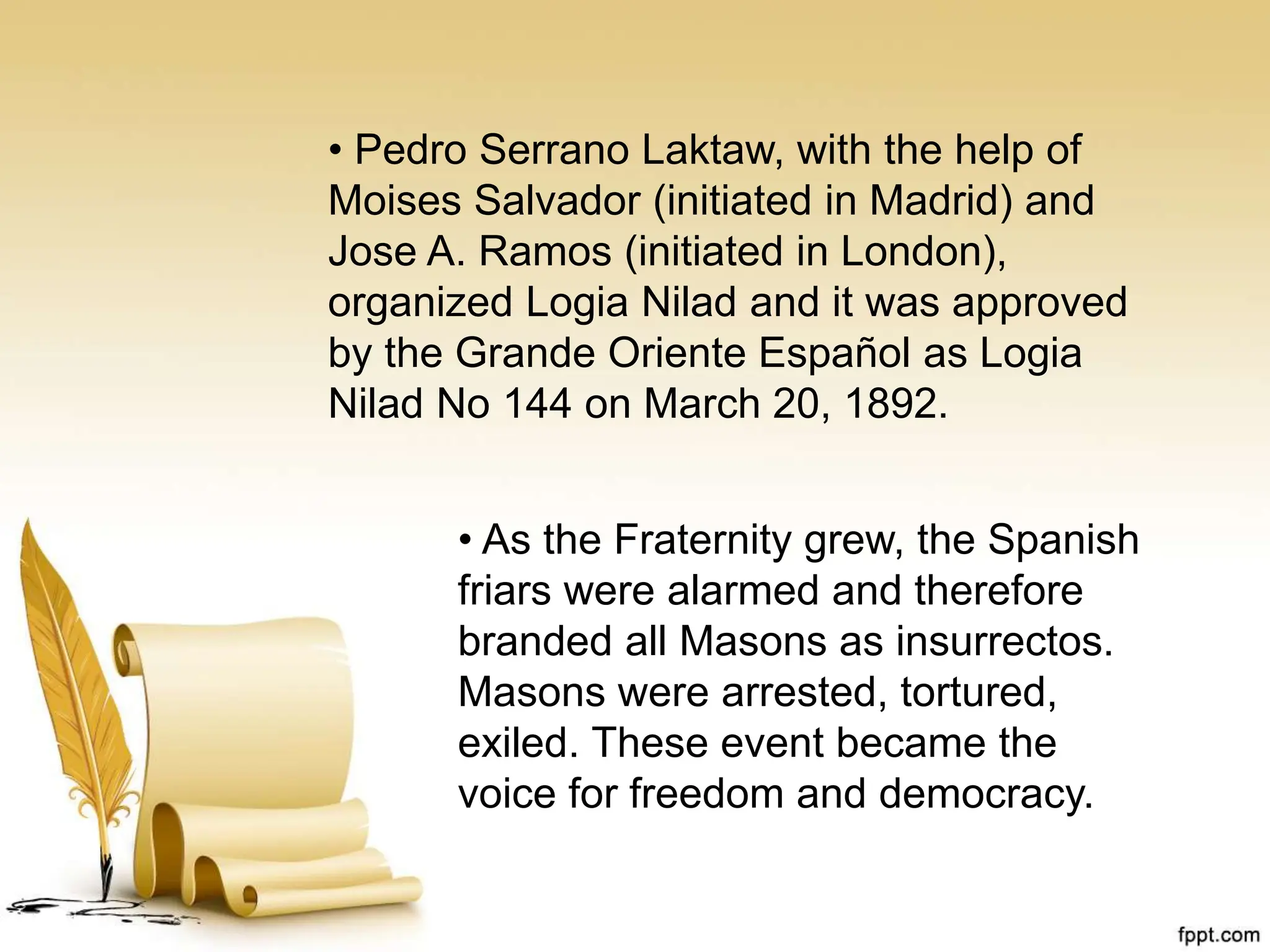• Pedro Serrano Laktaw, with the help of
Moises Salvador (initiated in Madrid) and
Jose A. Ramos (initiated in London),
organized Logia Nilad and it was approved
by the Grande Oriente Español as Logia
Nilad No 144 on March 20, 1892.
• As the Fraternity grew, the Spanish
friars were alarmed and therefore
branded all Masons as insurrectos.
Masons were arrested, tortured,
exiled. These event became the
voice for freedom and democracy.
 