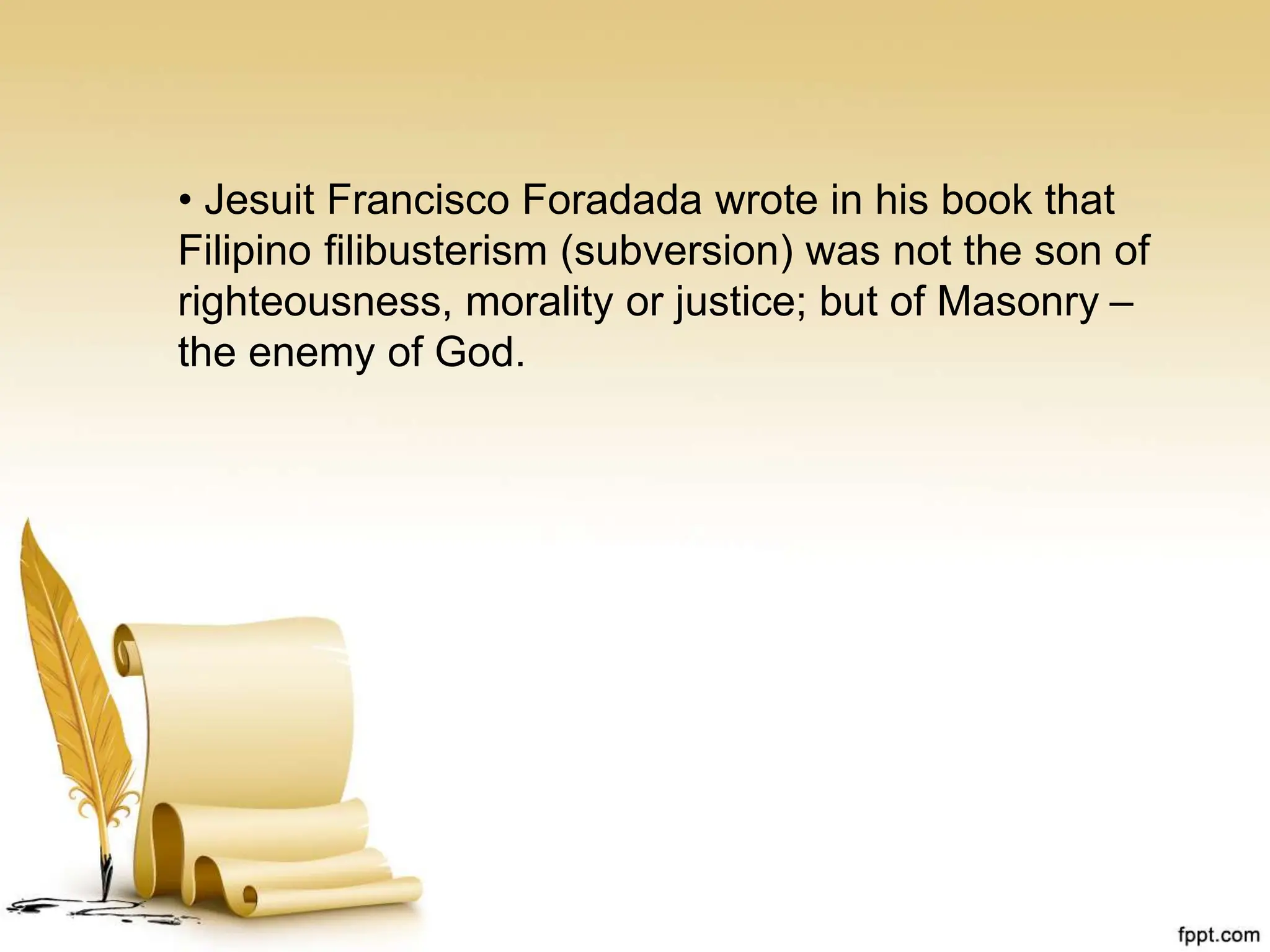 • Jesuit Francisco Foradada wrote in his book that
Filipino filibusterism (subversion) was not the son of
righteousness, morality or justice; but of Masonry –
the enemy of God.
 