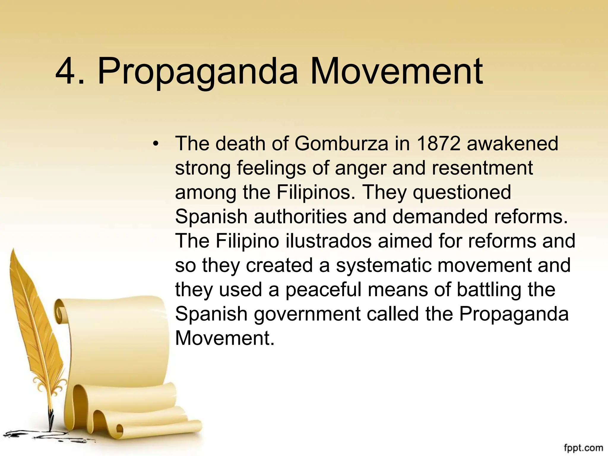 4. Propaganda Movement
• The death of Gomburza in 1872 awakened
strong feelings of anger and resentment
among the Filipinos. They questioned
Spanish authorities and demanded reforms.
The Filipino ilustrados aimed for reforms and
so they created a systematic movement and
they used a peaceful means of battling the
Spanish government called the Propaganda
Movement.
 