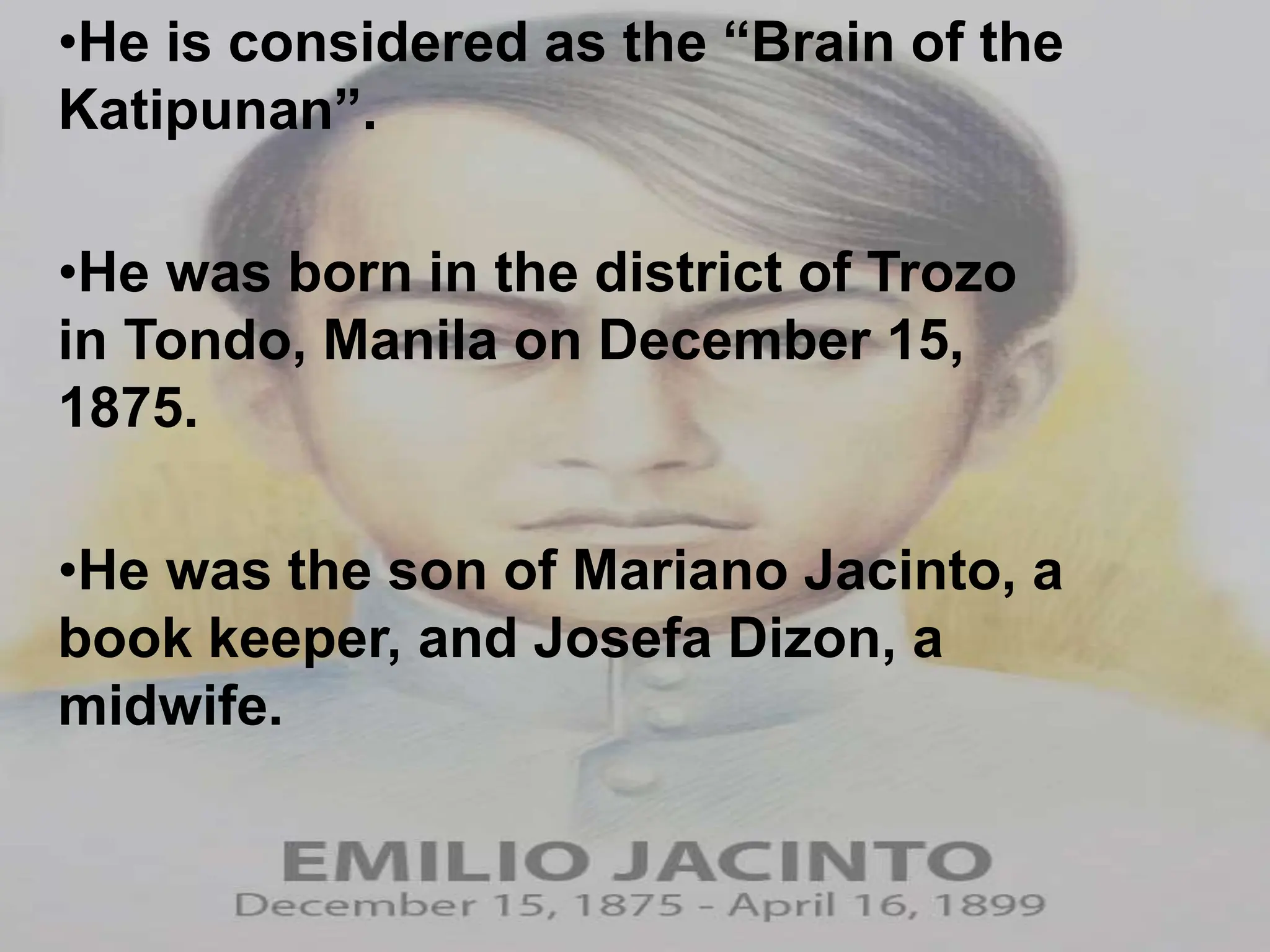 •He is considered as the “Brain of the
Katipunan”.
•He was born in the district of Trozo
in Tondo, Manila on December 15,
1875.
•He was the son of Mariano Jacinto, a
book keeper, and Josefa Dizon, a
midwife.
 