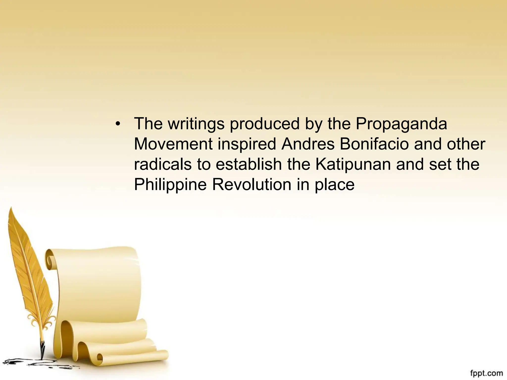 • The writings produced by the Propaganda
Movement inspired Andres Bonifacio and other
radicals to establish the Katipunan and set the
Philippine Revolution in place
 