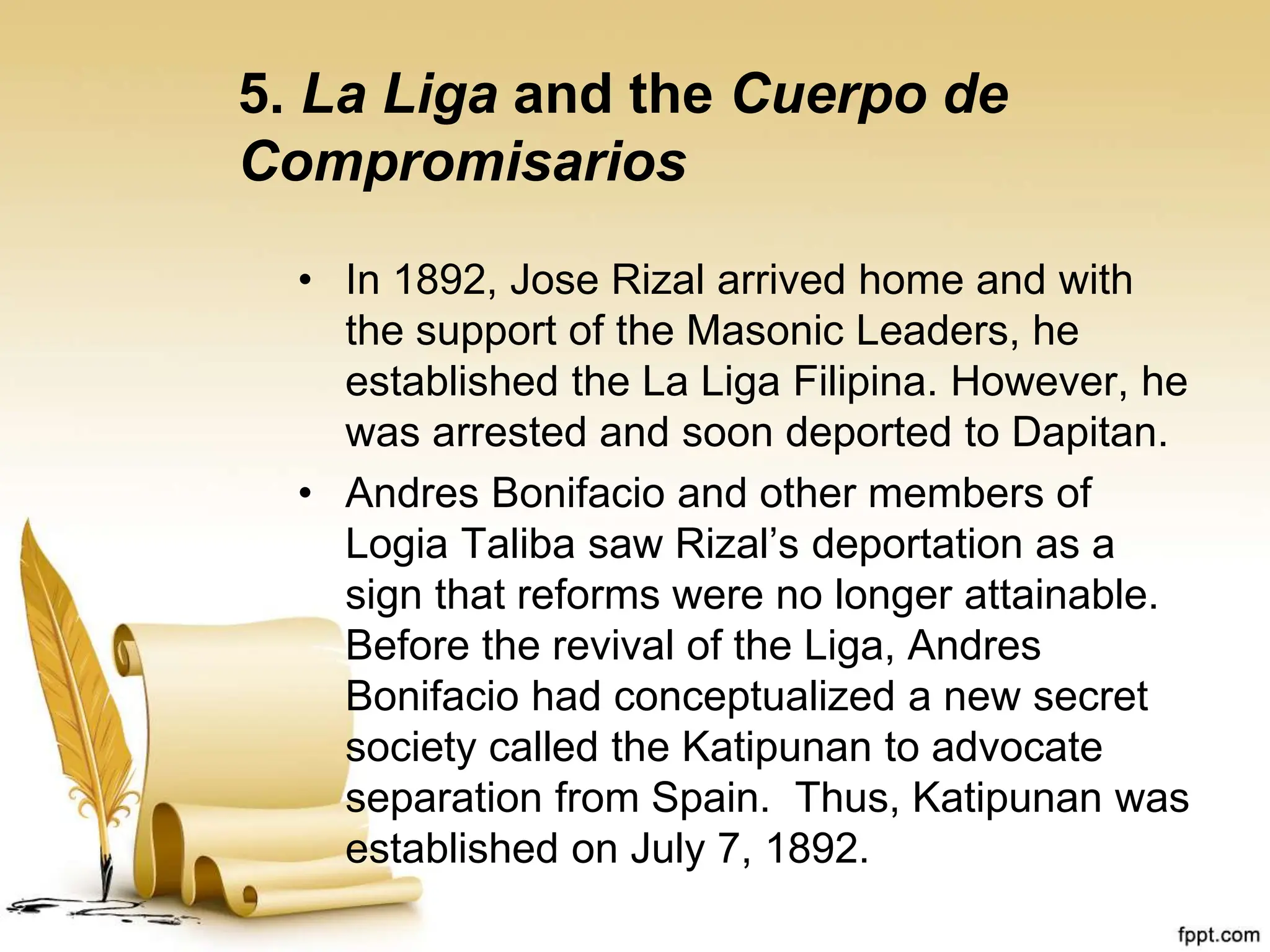 5. La Liga and the Cuerpo de
Compromisarios
• In 1892, Jose Rizal arrived home and with
the support of the Masonic Leaders, he
established the La Liga Filipina. However, he
was arrested and soon deported to Dapitan.
• Andres Bonifacio and other members of
Logia Taliba saw Rizal’s deportation as a
sign that reforms were no longer attainable.
Before the revival of the Liga, Andres
Bonifacio had conceptualized a new secret
society called the Katipunan to advocate
separation from Spain. Thus, Katipunan was
established on July 7, 1892.
 