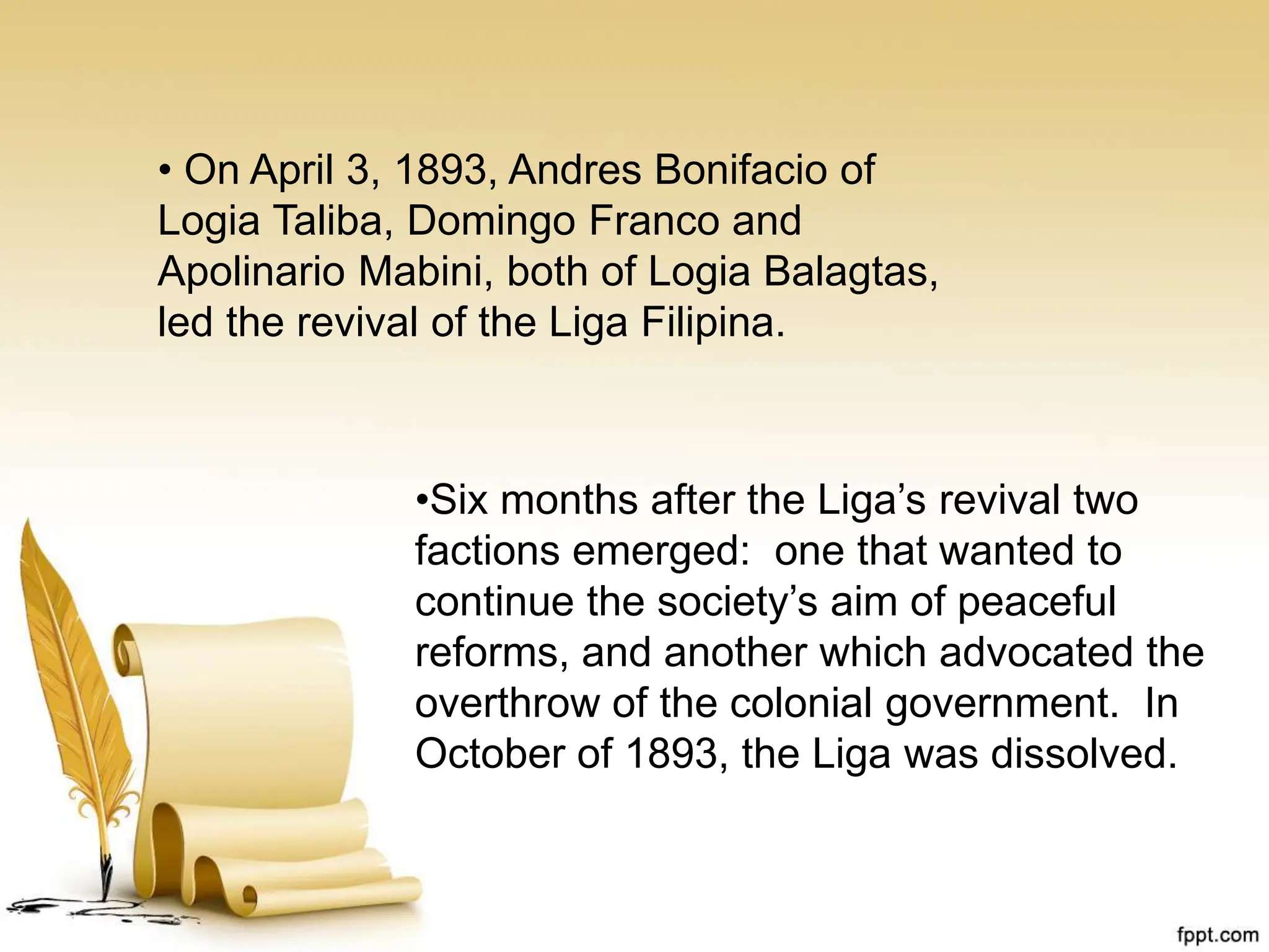 • On April 3, 1893, Andres Bonifacio of
Logia Taliba, Domingo Franco and
Apolinario Mabini, both of Logia Balagtas,
led the revival of the Liga Filipina.
•Six months after the Liga’s revival two
factions emerged: one that wanted to
continue the society’s aim of peaceful
reforms, and another which advocated the
overthrow of the colonial government. In
October of 1893, the Liga was dissolved.
 
