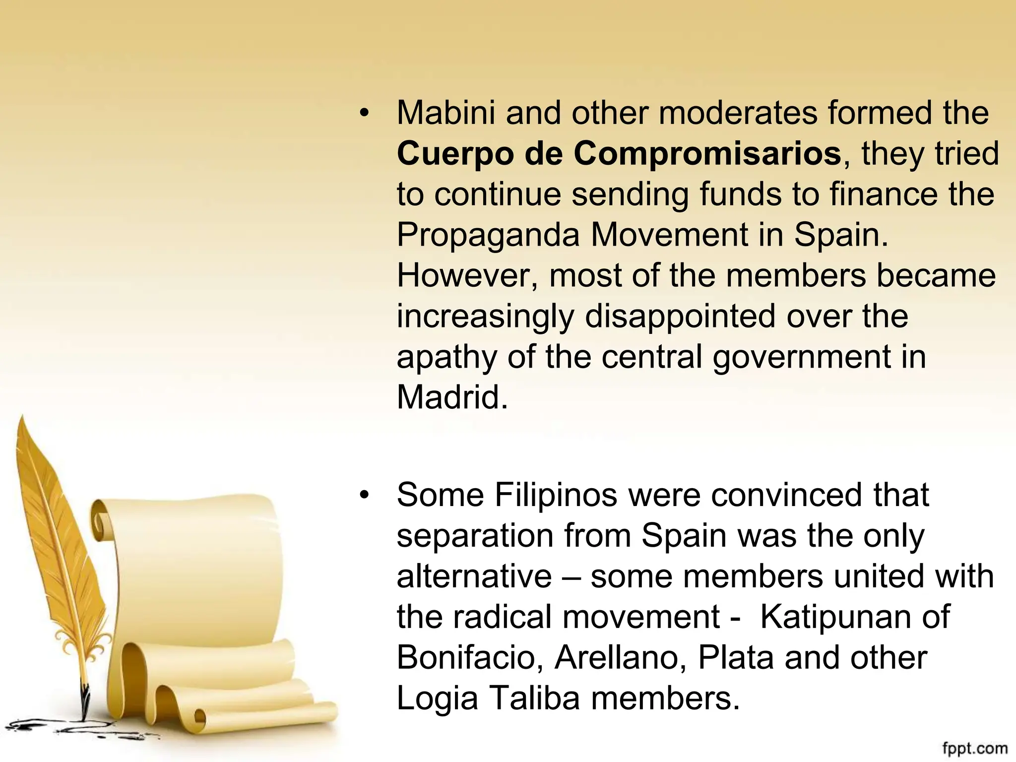 • Mabini and other moderates formed the
Cuerpo de Compromisarios, they tried
to continue sending funds to finance the
Propaganda Movement in Spain.
However, most of the members became
increasingly disappointed over the
apathy of the central government in
Madrid.
• Some Filipinos were convinced that
separation from Spain was the only
alternative – some members united with
the radical movement - Katipunan of
Bonifacio, Arellano, Plata and other
Logia Taliba members.
 