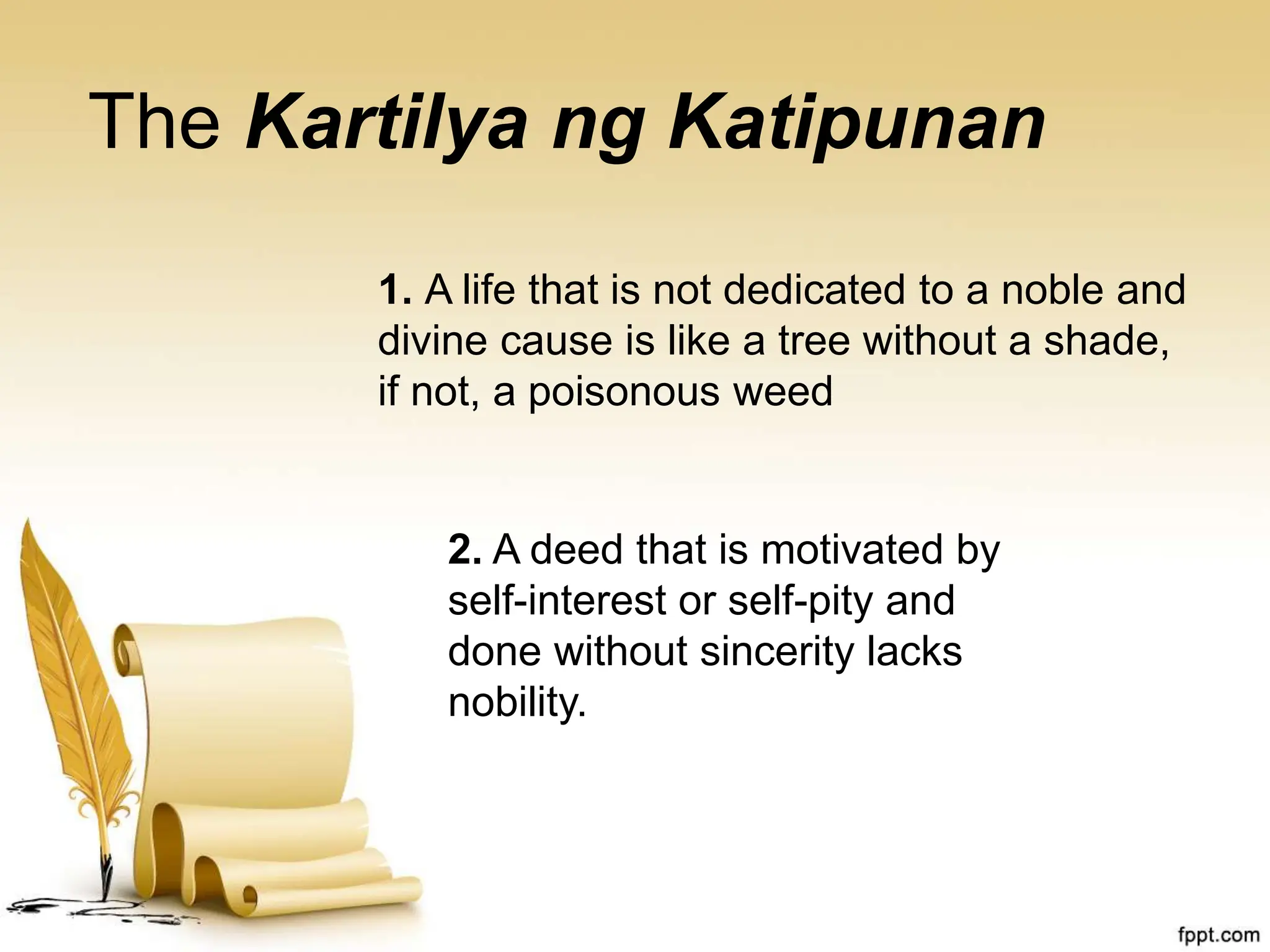 The Kartilya ng Katipunan
1. A life that is not dedicated to a noble and
divine cause is like a tree without a shade,
if not, a poisonous weed
2. A deed that is motivated by
self-interest or self-pity and
done without sincerity lacks
nobility.
 