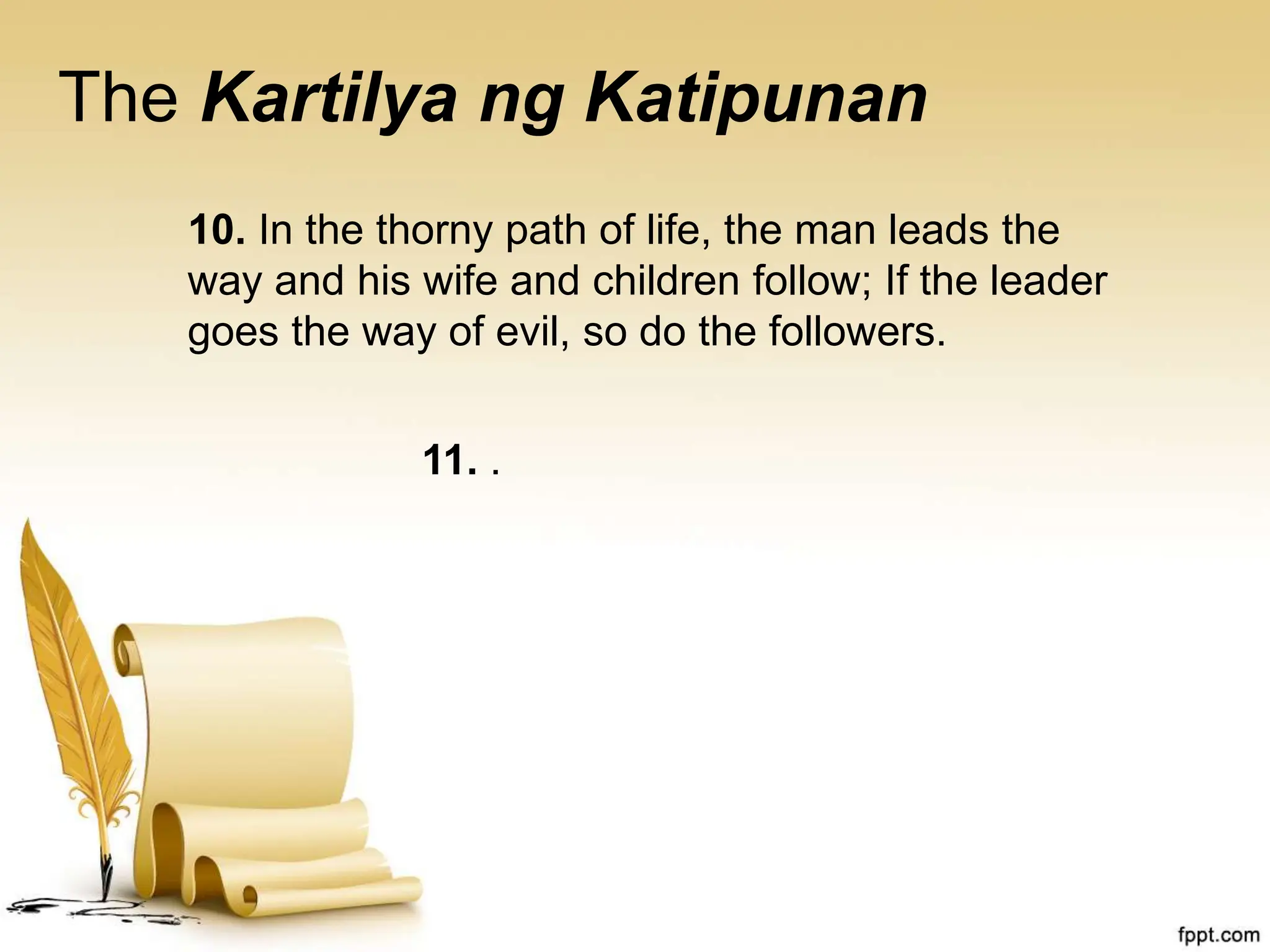 The Kartilya ng Katipunan
10. In the thorny path of life, the man leads the
way and his wife and children follow; If the leader
goes the way of evil, so do the followers.
11. .
 