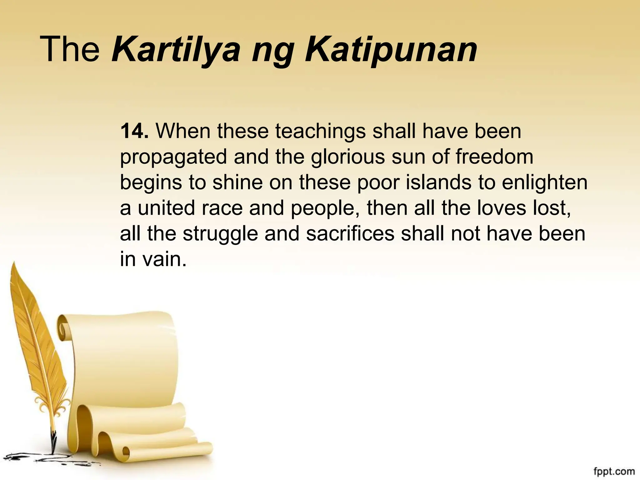 The Kartilya ng Katipunan
14. When these teachings shall have been
propagated and the glorious sun of freedom
begins to shine on these poor islands to enlighten
a united race and people, then all the loves lost,
all the struggle and sacrifices shall not have been
in vain.
 