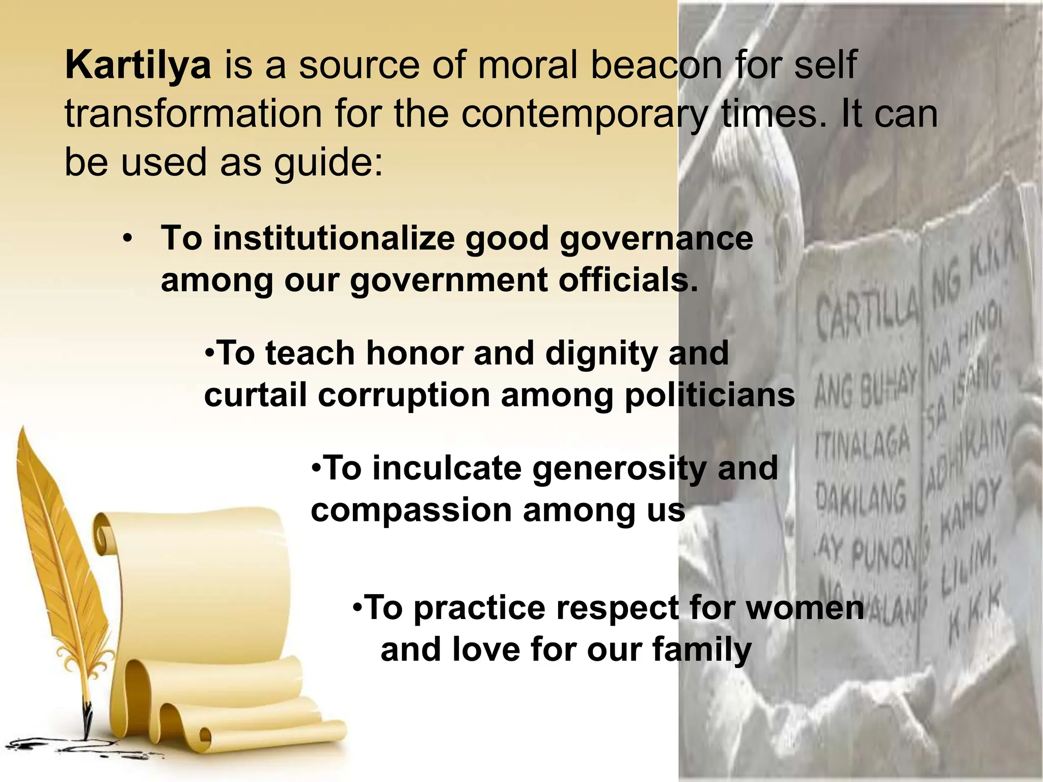 Kartilya is a source of moral beacon for self
transformation for the contemporary times. It can
be used as guide:
• To institutionalize good governance
among our government officials.
•To teach honor and dignity and
curtail corruption among politicians
•To inculcate generosity and
compassion among us
•To practice respect for women
and love for our family
 