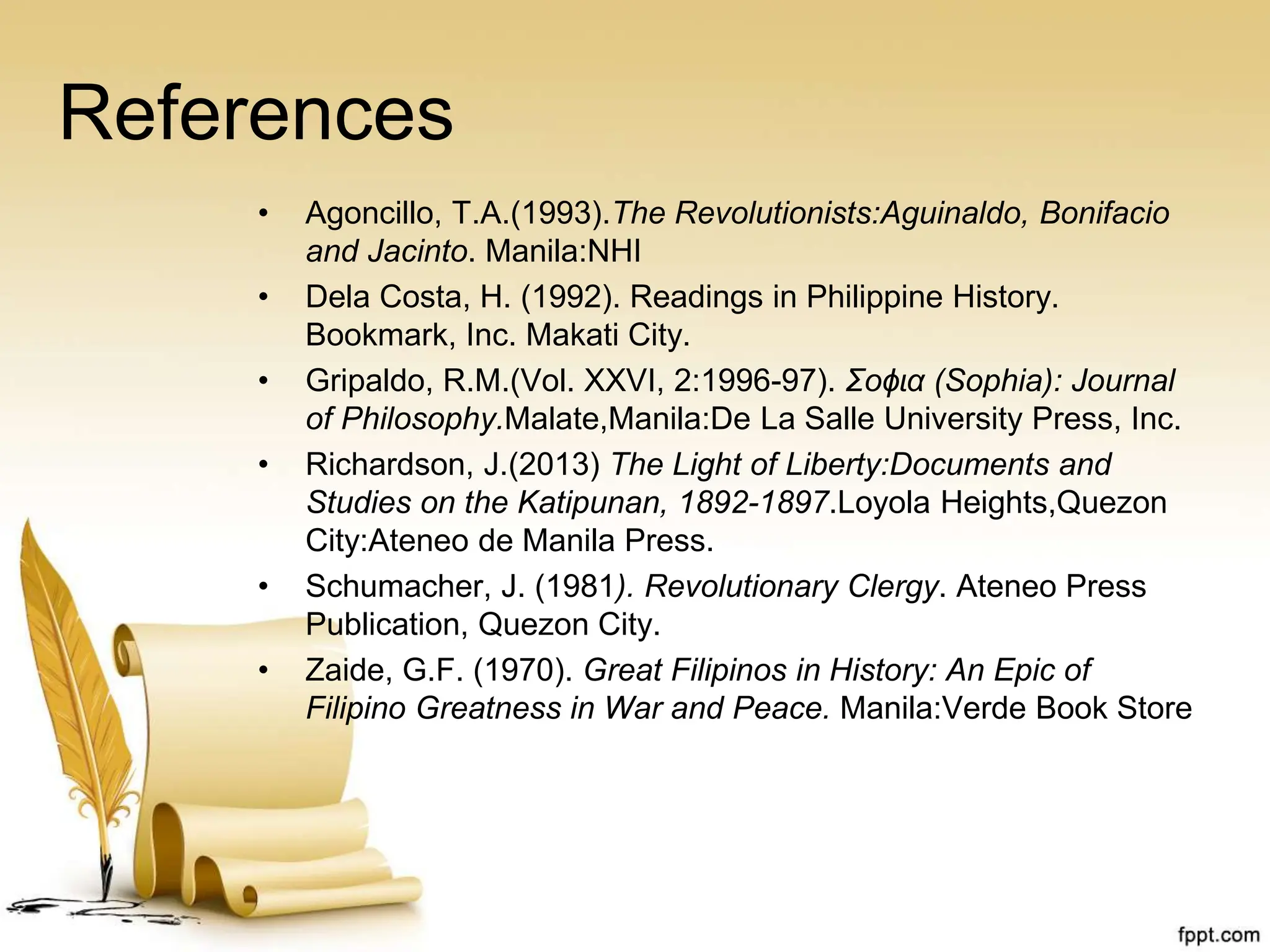 References
• Agoncillo, T.A.(1993).The Revolutionists:Aguinaldo, Bonifacio
and Jacinto. Manila:NHI
• Dela Costa, H. (1992). Readings in Philippine History.
Bookmark, Inc. Makati City.
• Gripaldo, R.M.(Vol. XXVI, 2:1996-97). Ʃoɸɩα (Sophia): Journal
of Philosophy.Malate,Manila:De La Salle University Press, Inc.
• Richardson, J.(2013) The Light of Liberty:Documents and
Studies on the Katipunan, 1892-1897.Loyola Heights,Quezon
City:Ateneo de Manila Press.
• Schumacher, J. (1981). Revolutionary Clergy. Ateneo Press
Publication, Quezon City.
• Zaide, G.F. (1970). Great Filipinos in History: An Epic of
Filipino Greatness in War and Peace. Manila:Verde Book Store
 