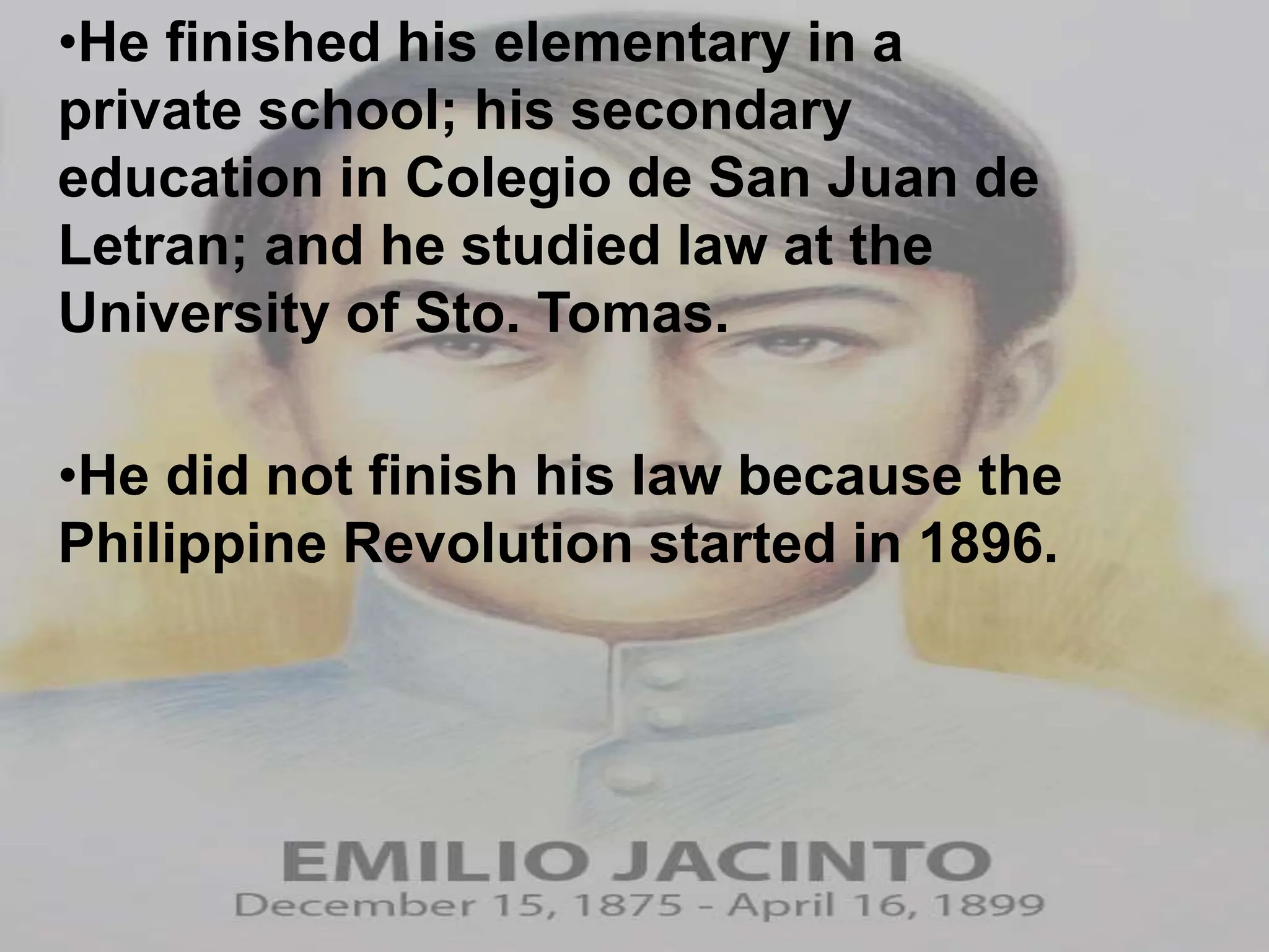 •He finished his elementary in a
private school; his secondary
education in Colegio de San Juan de
Letran; and he studied law at the
University of Sto. Tomas.
•He did not finish his law because the
Philippine Revolution started in 1896.
 