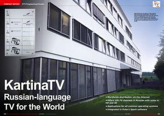 COMPANY REPORT                            IPTV Programming Provider




                                                                                                                                                                            ■ KartinaTV has its offices in this modern
                                                                                                                                                                             office building in Wiesbaden, Germany. A
                                                                                                                                                                             total of 33 employees work here and, of those,
                                                                                                                                                                             10 are in engineering. In an out-sourced
                                                                                                                                                                             call center a total of 60 Russian-language
                                                                                                                                                                             customer service agents work 24 hours a day
                                                                                                                                                                             to take care of subscribers from all over the
                                                                                                                                                                             world.




KartinaTV
Russian-language                                                                                                             •	Worldwide distribution via the Internet
                                                                                                                             •	Offers 150 TV channels in Russian with some in



TV for the World
                                                                                                                             HD and 3D
                                                                                                                             •	Applications for all common operating systems
                                                                                                                             •	Integrated in Fulan’s Spark software

224 TELE-audiovision International — The World‘s Largest Digital TV Trade Magazine — 01-02/2013 — www.TELE-audiovision.com         www.TELE-audiovision.com — 01-02/2013 — TELE-audiovision International — 全球发行量最大的数字电视杂志   225
 
