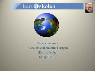 Terje Kristensen
Kurs Skolelaboratoriet i Bergen
       (Kart i alle fag)
        18. april 2012
 