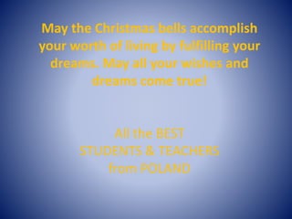 May the Christmas bells accomplish
your worth of living by fulfilling your
dreams. May all your wishes and
dreams come true!
All the BEST
STUDENTS & TEACHERS
from POLAND
 