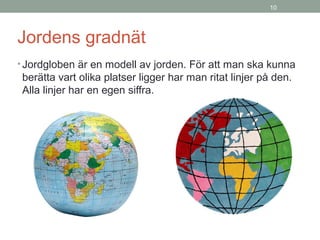 10
Jordens gradnät
• Jordgloben är en modell av jorden. För att man ska kunna
berätta vart olika platser ligger har man ritat linjer på den.
Alla linjer har en egen siffra.
 