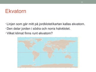 11
Ekvatorn
• Linjen som går mitt på jordklotet/kartan kallas ekvatorn.
• Den delar jorden i södra och norra halvklotet.
• Vilket klimat finns runt ekvatorn?
 
