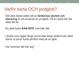 13
Varför karta OCH jordglob?
• Det allra bästa sättet att se ländernas storlek och
placering är att använda en jordglob. På en karta blir det
alltid lite fel.
• En platt karta KAN INTE visa helt rätt.
• Länder som ligger långt norrut eller långt söderut ser alltid
större ut på en karta jämfört med på en glob.
• Hur kommer det här sig?
 
