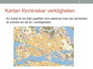 16
Kartan förminskar verkligheten
• En karta är en bild uppifrån och sakerna man ser på kartan
är mindre än de är i verkligheten.
 