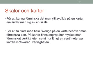 17
Skalor och kartor
• För att kunna förminska det man vill avbilda på en karta
använder man sig av en skala.
• För att få plats med hela Sverige på en karta behöver man
förminska den. På kartor finns angivet hur mycket man
förminskat verkligheten samt hur långt en centimeter på
kartan motsvarar i verkligheten.
 
