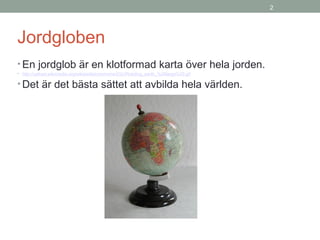 2
Jordgloben
• En jordglob är en klotformad karta över hela jorden.
• http://upload.wikimedia.org/wikipedia/commons/2/2c/Rotating_earth_%28large%29.gif
• Det är det bästa sättet att avbilda hela världen.
 
