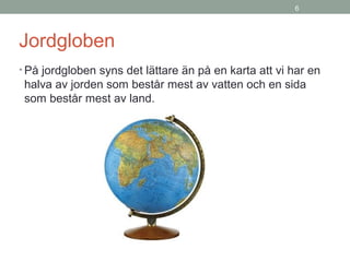 6
Jordgloben
• På jordgloben syns det lättare än på en karta att vi har en
halva av jorden som består mest av vatten och en sida
som består mest av land.
 