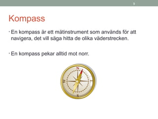 9
Kompass
• En kompass är ett mätinstrument som används för att
navigera, det vill säga hitta de olika väderstrecken.
• En kompass pekar alltid mot norr.
 