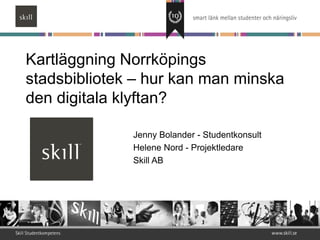 Kartläggning Norrköpings
stadsbibliotek – hur kan man minska
den digitala klyftan?

              Jenny Bolander - Studentkonsult
              Helene Nord - Projektledare
              Skill AB
 