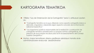 KARTOGRAFIA TEMATIKOA

 1986ko “Ley de Ordenación de la Cartografía” bere 5. artikuluan esaten
  du:
    “Cartografía Temática es la que utilizando como soporte cartografía básica o
     derivada, singulariza o desarrolla algún aspecto concreto de la información
     adicional específica.”
    “Los organismos públicos responsables de la realización y publicación de
     cartografía temática establecerán sus propias normas cartográficas, sin
     perjuicio de que puedan recabar para tal fin el asesoramiento del Consejo
     Superior Geográfico.”
 Hortaz, mapa tematikoen diseinu grafikoan askatasun handia dute
  administrazioaren erakunde desberdinetan
 